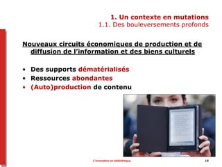 1. Un contexte en mutations
1.1. Des bouleversements profonds
Nouveaux circuits économiques de production et de
diffusion de l’information et des biens culturels
• Des supports dématérialisés
• Ressources abondantes
• (Auto)production de contenu
L’innovation en bibliothèque 18
 