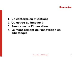 L’innovation en bibliothèque 2
Sommaire
1. Un contexte en mutations
2. Qu’est-ce qu’innover ?
3. Panorama de l’innovation
4. Le management de l’innovation en
bibliotèque
 