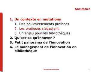 L’innovation en bibliothèque 21
Sommaire
1. Un contexte en mutations
1. Des bouleversements profonds
2. Les pratiques s’adaptent
3. Un enjeu pour les bibliothèques
2. Qu’est-ce qu’innover ?
3. Petit panorama de l’innovation
4. Le management de l’innovation en
bibliothèque
 