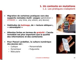 L’innovation en bibliothèque 23
1. Un contexte en mutations
1.2. Les pratiques s’adaptent
• Migration de certaines pratiques vers des
supports nomades multi- usages (génération «
ATAWAD » : any time, any where, any device)
• Habitudes de butinage, de « lecture oblique»,
« sérendipité »
• Attentes fortes en termes de gratuité : l’accès
immédiat est plus important que la qualité
des informations et des contenants
• Pour Pascal Lardellier, la culture numérique
des jeunes est :
– Ludique - Personnalisée
– Dynamique - Fulgurante
– Réticulaire
 