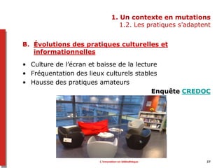 1. Un contexte en mutations
1.2. Les pratiques s’adaptent
B. Évolutions des pratiques culturelles et
informationnelles
• Culture de l’écran et baisse de la lecture
• Fréquentation des lieux culturels stables
• Hausse des pratiques amateurs
Enquête CREDOC
L’innovation en bibliothèque 27
 