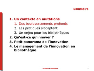 L’innovation en bibliothèque 3
Sommaire
1. Un contexte en mutations
1. Des bouleversements profonds
2. Les pratiques s’adaptent
3. Un enjeu pour les bibliothèques
2. Qu’est-ce qu’innover ?
3. Petit panorama de l’innovation
4. Le management de l’innovation en
bibliothèque
 