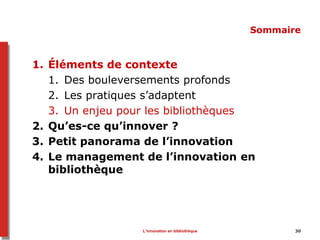 L’innovation en bibliothèque 30
Sommaire
1. Éléments de contexte
1. Des bouleversements profonds
2. Les pratiques s’adaptent
3. Un enjeu pour les bibliothèques
2. Qu’es-ce qu’innover ?
3. Petit panorama de l’innovation
4. Le management de l’innovation en
bibliothèque
 