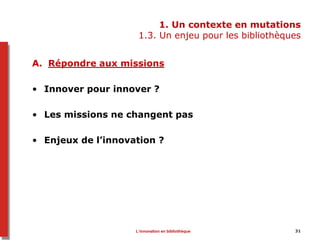 1. Un contexte en mutations
1.3. Un enjeu pour les bibliothèques
A. Répondre aux missions
• Innover pour innover ?
• Les missions ne changent pas
• Enjeux de l’innovation ?
L’innovation en bibliothèque 31
 