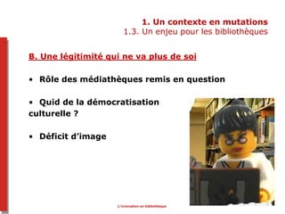 1. Un contexte en mutations
1.3. Un enjeu pour les bibliothèques
B. Une légitimité qui ne va plus de soi
• Rôle des médiathèques remis en question
• Quid de la démocratisation
culturelle ?
• Déficit d’image
L’innovation en bibliothèque
 