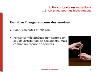 1. Un contexte en mutations
1.3. Un enjeu pour les bibliothèques
Remettre l’usager au cœur des services
• Confusion outils et mission
• Penser la médiathèque non comme un
lieu de distribution de documents, mais
comme un espace de services
34L’innovation en bibliothèque
 