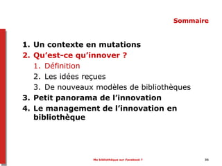 Ma bibliothèque sur Facebook ? 35
Sommaire
1. Un contexte en mutations
2. Qu’est-ce qu’innover ?
1. Définition
2. Les idées reçues
3. De nouveaux modèles de bibliothèques
3. Petit panorama de l’innovation
4. Le management de l’innovation en
bibliothèque
 