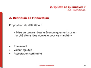 2. Qu’est-ce qu’innover ?
2.1. Définition
A. Définition de l’innovation
Proposition de définition :
« Mise en œuvre réussie économiquement sur un
marché d’une idée nouvelle pour ce marché »
• Nouveauté
• Valeur ajoutée
• Acceptation commune
36L’innovation en bibliothèque
 