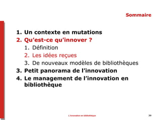 39
Sommaire
1. Un contexte en mutations
2. Qu’est-ce qu’innover ?
1. Définition
2. Les idées reçues
3. De nouveaux modèles de bibliothèques
3. Petit panorama de l’innovation
4. Le management de l’innovation en
bibliothèque
L’innovation en bibliothèque
 