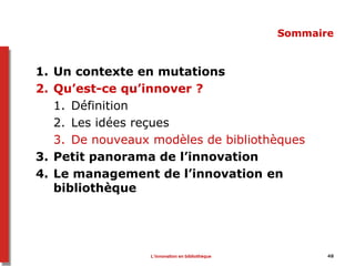 48
Sommaire
1. Un contexte en mutations
2. Qu’est-ce qu’innover ?
1. Définition
2. Les idées reçues
3. De nouveaux modèles de bibliothèques
3. Petit panorama de l’innovation
4. Le management de l’innovation en
bibliothèque
L’innovation en bibliothèque
 