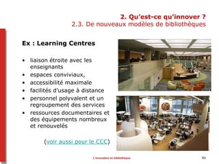 2. Qu’est-ce qu’innover ?
2.3. De nouveaux modèles de bibliothèques
Ex : Learning Centres
• liaison étroite avec les
enseignants
• espaces conviviaux,
• accessibilité maximale
• facilités d’usage à distance
• personnel polyvalent et un
regroupement des services
• ressources documentaires et
des équipements nombreux
et renouvelés
(voir aussi pour le CCC)
51L’innovation en bibliothèque
 