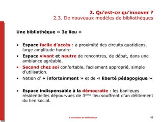 52
2. Qu’est-ce qu’innover ?
2.3. De nouveaux modèles de bibliothèques
Une bibliothèque « 3e lieu »
• Espace facile d’accès : a proximité des circuits quotidiens,
large amplitude horaire
• Espace vivant et neutre de rencontres, de débat, dans une
ambiance agréable.
• Second chez soi confortable, facilement approprié, simple
d’utilisation.
• Notion d’ « infortainment » et de « liberté pédagogique »
• Espace indispensable à la démocratie : les banlieues
résidentielles dépourvues de 3ème lieu souffrent d’un délitement
du lien social.
L’innovation en bibliothèque
 