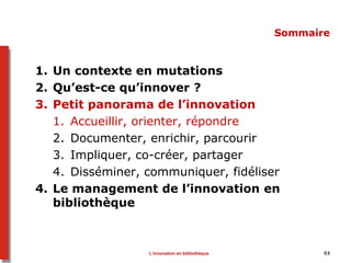53
Sommaire
1. Un contexte en mutations
2. Qu’est-ce qu’innover ?
3. Petit panorama de l’innovation
1. Accueillir, orienter, répondre
2. Documenter, enrichir, parcourir
3. Impliquer, co-créer, partager
4. Disséminer, communiquer, fidéliser
4. Le management de l’innovation en
bibliothèque
L’innovation en bibliothèque
 
