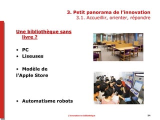 3. Petit panorama de l’innovation
3.1. Accueillir, orienter, répondre
Une bibliothèque sans
livre ?
• PC
• Liseuses
• Modèle de
l’Apple Store
• Automatisme robots
54L’innovation en bibliothèque
 