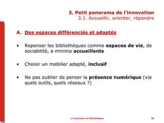 3. Petit panorama de l’innovation
3.1. Accueillir, orienter, répondre
L’innovation en bibliothèque 56
A. Des espaces différenciés et adaptés
• Repenser les bibliothèques comme espaces de vie, de
sociabilité, a minima accueillants
• Choisir un mobilier adapté, inclusif
• Ne pas oublier de penser la présence numérique (via
quels outils, quels réseaux ?)
 