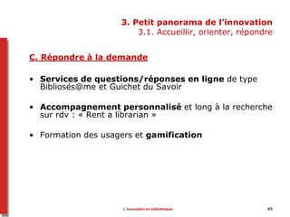 65
3. Petit panorama de l’innovation
3.1. Accueillir, orienter, répondre
C. Répondre à la demande
• Services de questions/réponses en ligne de type
Bibliosés@me et Guichet du Savoir
• Accompagnement personnalisé et long à la recherche
sur rdv : « Rent a librarian »
• Formation des usagers et gamification
L’innovation en bibliothèque
 