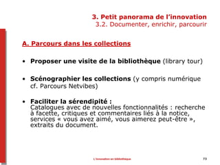 73
3. Petit panorama de l’innovation
3.2. Documenter, enrichir, parcourir
A. Parcours dans les collections
• Proposer une visite de la bibliothèque (library tour)
• Scénographier les collections (y compris numérique
cf. Parcours Netvibes)
• Faciliter la sérendipité :
Catalogues avec de nouvelles fonctionnalités : recherche
à facette, critiques et commentaires liés à la notice,
services « vous avez aimé, vous aimerez peut-être »,
extraits du document.
L’innovation en bibliothèque
 