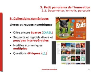 3. Petit panorama de l’innovation
3.2. Documenter, enrichir, parcourir
B. Collections numériques
Livres et revues numériques
• Offre encore éparse (CAREL)
• Supports et logiciels divers et
peu/pas interopérables
• Modèles économiques
multiples
• Questions éthiques (cf.)
L’innovation en bibliothèque 81
 