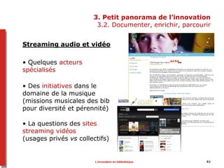 3. Petit panorama de l’innovation
3.2. Documenter, enrichir, parcourir
Streaming audio et vidéo
• Quelques acteurs
spécialisés
• Des initiatives dans le
domaine de la musique
(missions musicales des bib
pour diversité et pérennité)
• La questions des sites
streaming vidéos
(usages privés vs collectifs)
L’innovation en bibliothèque 82
 