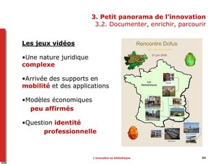 3. Petit panorama de l’innovation
3.2. Documenter, enrichir, parcourir
Les jeux vidéos
•Une nature juridique
complexe
•Arrivée des supports en
mobilité et des applications
•Modèles économiques
peu affirmés
•Question identité
professionnelle
L’innovation en bibliothèque 84
 