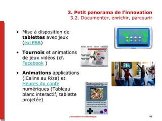 3. Petit panorama de l’innovation
3.2. Documenter, enrichir, parcourir
• Mise à disposition de
tablettes avec jeux
(ex:PBR)
• Tournois et animations
de jeux vidéos (cf.
Facebook )
• Animations applications
(iCalins au Rize) et
Heures du conte
numériques (Tableau
blanc interactif, tablette
projetée)
L’innovation en bibliothèque 85
 
