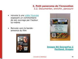 8888
3. Petit panorama de l’innovation
3.2. Documenter, enrichir, parcourir
• renvoie à une vidéo Youtube
exposant un commentaire
de son ouvrage par l’auteur
lui-même
• Renvoie vers la bande-
annonce du film
Images BU GeorgeFox à
Portland, Oregon
L’innovation en bibliothèque
 