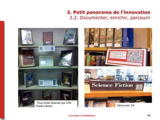 9090
3. Petit panorama de l’innovation
3.2. Documenter, enrichir, parcourir
Tous droits réservés par Chili
Public Library Vancouver, CA
L’innovation en bibliothèque
 