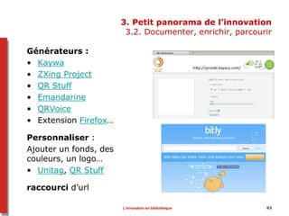 3. Petit panorama de l’innovation
3.2. Documenter, enrichir, parcourir
Générateurs :
• Kaywa
• ZXing Project
• QR Stuff
• Emandarine
• QRVoice
• Extension Firefox…
Personnaliser :
Ajouter un fonds, des
couleurs, un logo…
• Unitag, QR Stuff
raccourci d’url
93L’innovation en bibliothèque
 