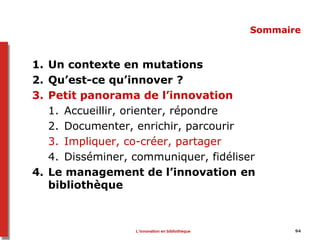 94
Sommaire
1. Un contexte en mutations
2. Qu’est-ce qu’innover ?
3. Petit panorama de l’innovation
1. Accueillir, orienter, répondre
2. Documenter, enrichir, parcourir
3. Impliquer, co-créer, partager
4. Disséminer, communiquer, fidéliser
4. Le management de l’innovation en
bibliothèque
L’innovation en bibliothèque
 
