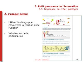 95
3. Petit panorama de l’innovation
3.3. Impliquer, co-créer, partager
A. L’usager acteur
• Utiliser les blogs pour
renouveler la relation avec
l’usager
• Valorisation de la
participation
L’innovation en bibliothèque
 