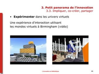 99
3. Petit panorama de l’innovation
3.3. Impliquer, co-créer, partager
• Expérimenter dans les univers virtuels
Une expérience d’interaction utilisant
les mondes virtuels à Birmingham (vidéo)
99L’innovation en bibliothèque
 