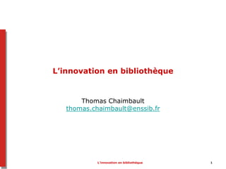 L’innovation en bibliothèque 1
L’innovation en bibliothèque
Thomas Chaimbault
thomas.chaimbault@enssib.fr
 