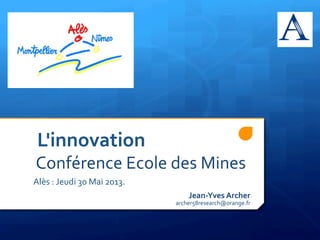  	
  	
  	
  	
  	
  	
  L'innovation	
  
	
  	
  	
  	
  	
  	
  	
  Conférence	
  Ecole	
  des	
  Mines	
  	
  
	
  	
  	
  	
  	
  	
  	
  	
  	
  Alès	
  :	
  Jeudi	
  30	
  Mai	
  2013.	
  
Jean-­‐Yves	
  Archer	
  
archer58research@orange.fr	
  
 