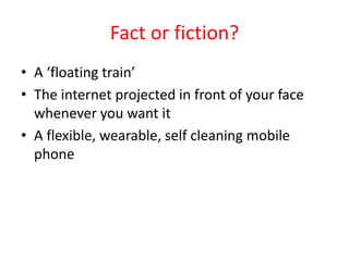 Fact or fiction?
• A ‘floating train’
• The internet projected in front of your face
whenever you want it
• A flexible, we...