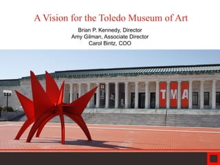 A Vision for the Toledo Museum of Art
Brian P. Kennedy, Director
Amy Gilman, Associate Director
Carol Bintz, COO
 