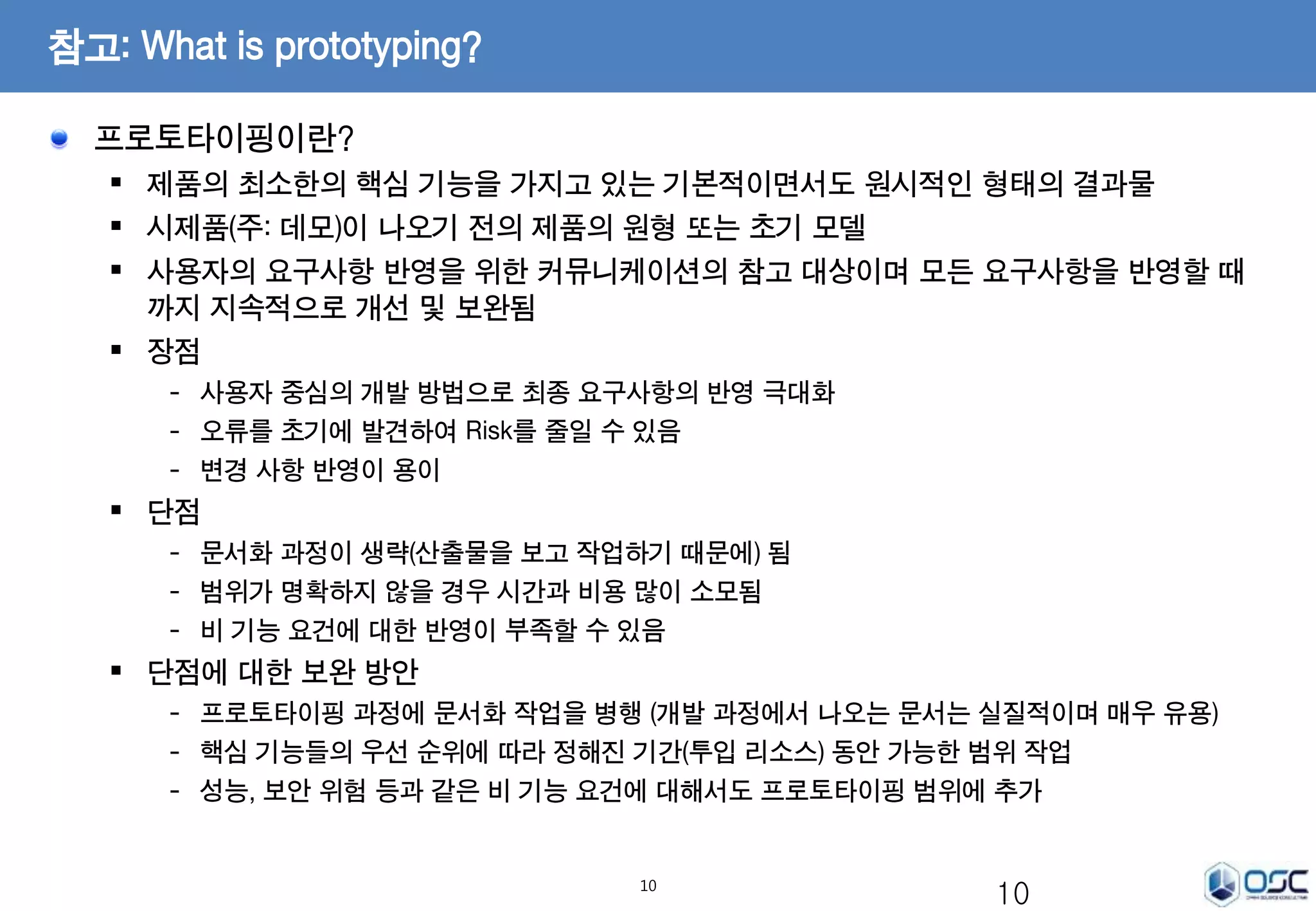 10 
참고: What is prototyping? 
프로토타이핑이란? 
 제품의 최소한의 핵심 기능을 가지고 있는 기본적이면서도 원시적인 형태의 결과물 
 시제품(주: 데모)이 나오기 전의 제품의 원형 또는 초기 모델 
 사용자의 요구사항 반영을 위한 커뮤니케이션의 참고 대상이며 모든 요구사항을 반영할 때 
까지 지속적으로 개선 및 보완됨 
 장점 
- 사용자 중심의 개발 방법으로 최종 요구사항의 반영 극대화 
- 오류를 초기에 발견하여 Risk를 줄일 수 있음 
- 변경 사항 반영이 용이 
 단점 
- 문서화 과정이 생략(산출물을 보고 작업하기 때문에) 됨 
- 범위가 명확하지 않을 경우 시간과 비용 많이 소모됨 
- 비 기능 요건에 대한 반영이 부족할 수 있음 
 단점에 대한 보완 방안 
- 프로토타이핑 과정에 문서화 작업을 병행 (개발 과정에서 나오는 문서는 실질적이며 매우 유용) 
- 핵심 기능들의 우선 순위에 따라 정해진 기간(투입 리소스) 동안 가능한 범위 작업 
- 성능, 보안 위험 등과 같은 비 기능 요건에 대해서도 프로토타이핑 범위에 추가 
10 
 