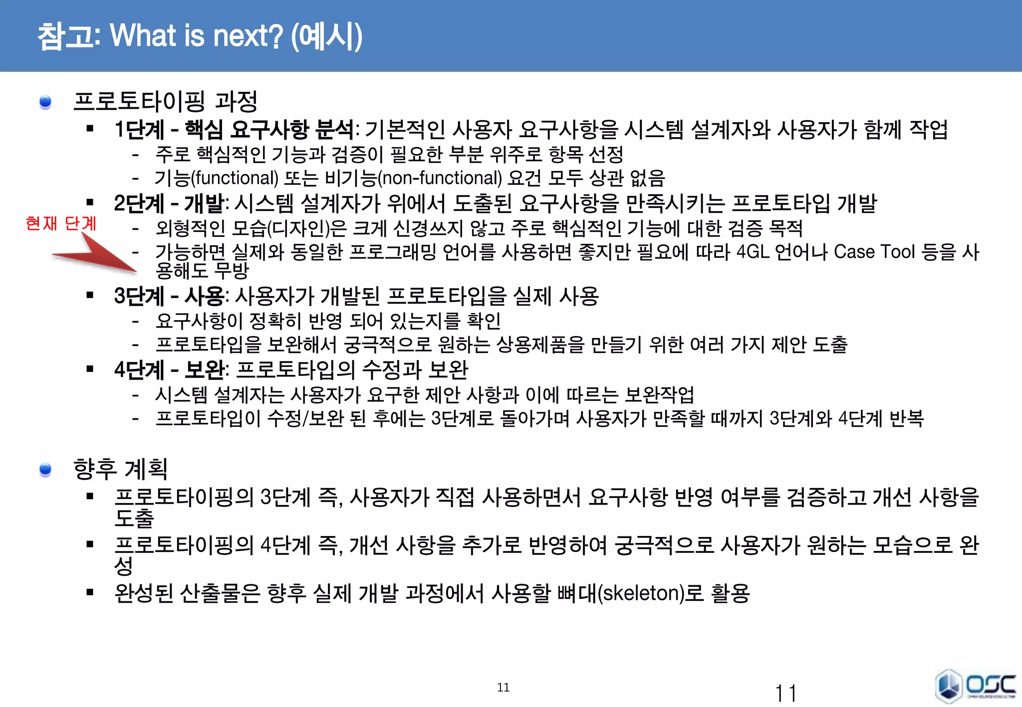 11 
참고: What is next? (예시) 
프로토타이핑 과정 
 1단계 - 핵심 요구사항 분석: 기본적인 사용자 요구사항을 시스템 설계자와 사용자가 함께 작업 
- 주로 핵심적인 기능과 검증이 필요한 부분 위주로 항목 선정 
- 기능(functional) 또는 비기능(non-functional) 요건 모두 상관 없음 
 2단계 - 개발: 시스템 설계자가 위에서 도출된 요구사항을 만족시키는 프로토타입 개발 
- 외형적인 모습(디자인)은 크게 신경쓰지 않고 주로 핵심적인 기능에 대한 검증 목적 
- 가능하면 실제와 동일한 프로그래밍 언어를 사용하면 좋지만 필요에 따라 4GL 언어나 Case Tool 등을 사 
용해도 무방 
 3단계 - 사용: 사용자가 개발된 프로토타입을 실제 사용 
- 요구사항이 정확히 반영 되어 있는지를 확인 
- 프로토타입을 보완해서 궁극적으로 원하는 상용제품을 만들기 위한 여러 가지 제안 도출 
 4단계 - 보완: 프로토타입의 수정과 보완 
- 시스템 설계자는 사용자가 요구한 제안 사항과 이에 따르는 보완작업 
- 프로토타입이 수정/보완 된 후에는 3단계로 돌아가며 사용자가 만족할 때까지 3단계와 4단계 반복 
향후 계획 
 프로토타이핑의 3단계 즉, 사용자가 직접 사용하면서 요구사항 반영 여부를 검증하고 개선 사항을 
도출 
 프로토타이핑의 4단계 즉, 개선 사항을 추가로 반영하여 궁극적으로 사용자가 원하는 모습으로 완 
성 
 완성된 산출물은 향후 실제 개발 과정에서 사용할 뼈대(skeleton)로 활용 
11 
현재 단계 
 