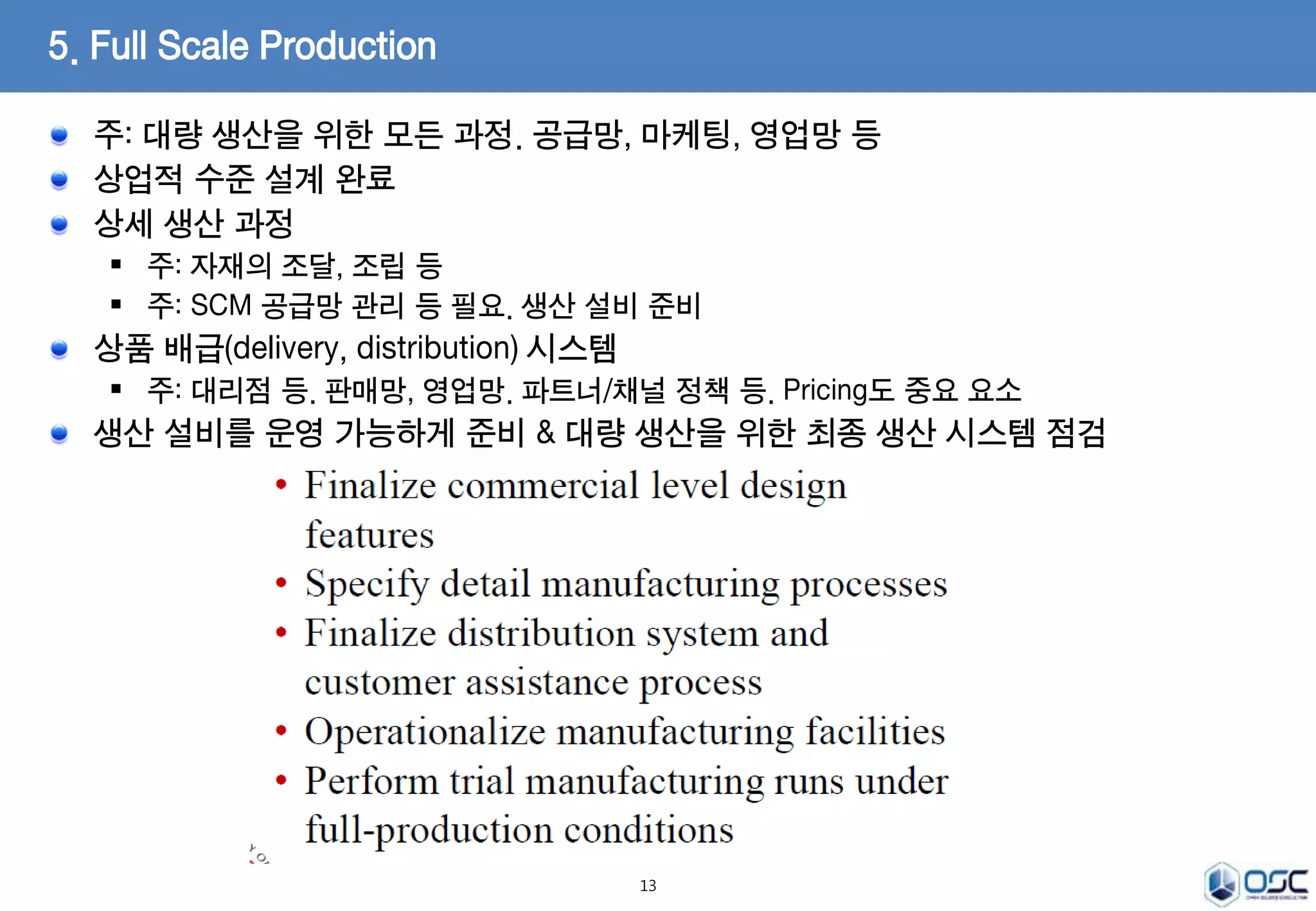 주: 대량 생산을 위한 모든 과정. 공급망, 마케팅, 영업망 등 
상업적 수준 설계 완료 
상세 생산 과정 
 주: 자재의 조달, 조립 등 
 주: SCM 공급망 관리 등 필요. 생산 설비 준비 
상품 배급(delivery, distribution) 시스템 
 주: 대리점 등. 판매망, 영업망. 파트너/채널 정책 등. Pricing도 중요 요소 
생산 설비를 운영 가능하게 준비 & 대량 생산을 위한 최종 생산 시스템 점검 
13 
5. Full Scale Production 
 
