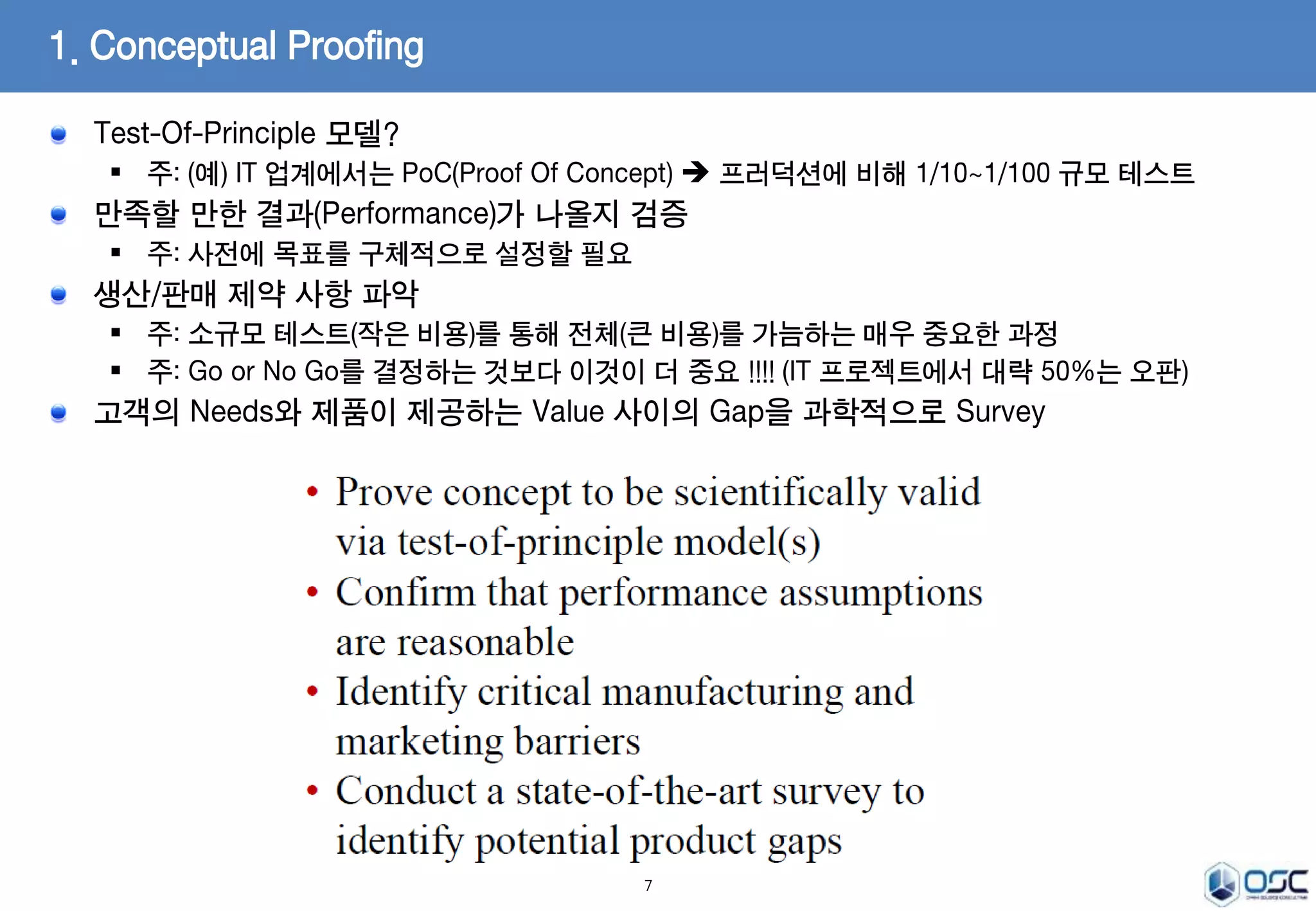 Test-Of-Principle 모델? 
 주: (예) IT 업계에서는 PoC(Proof Of Concept)  프러덕션에 비해 1/10~1/100 규모 테스트 
만족할 만한 결과(Performance)가 나올지 검증 
 주: 사전에 목표를 구체적으로 설정할 필요 
생산/판매 제약 사항 파악 
 주: 소규모 테스트(작은 비용)를 통해 전체(큰 비용)를 가늠하는 매우 중요한 과정 
 주: Go or No Go를 결정하는 것보다 이것이 더 중요 !!!! (IT 프로젝트에서 대략 50%는 오판) 
고객의 Needs와 제품이 제공하는 Value 사이의 Gap을 과학적으로 Survey 
7 
1. Conceptual Proofing 
 