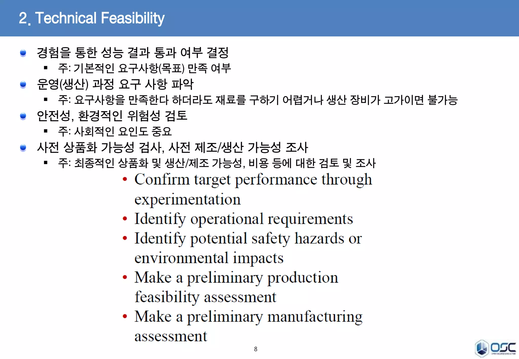 경험을 통한 성능 결과 통과 여부 결정 
 주: 기본적인 요구사항(목표) 만족 여부 
운영(생산) 과정 요구 사항 파악 
 주: 요구사항을 만족한다 하더라도 재료를 구하기 어렵거나 생산 장비가 고가이면 불가능 
안전성, 환경적인 위험성 검토 
 주: 사회적인 요인도 중요 
사전 상품화 가능성 검사, 사전 제조/생산 가능성 조사 
 주: 최종적인 상품화 및 생산/제조 가능성, 비용 등에 대한 검토 및 조사 
8 
2. Technical Feasibility 
 