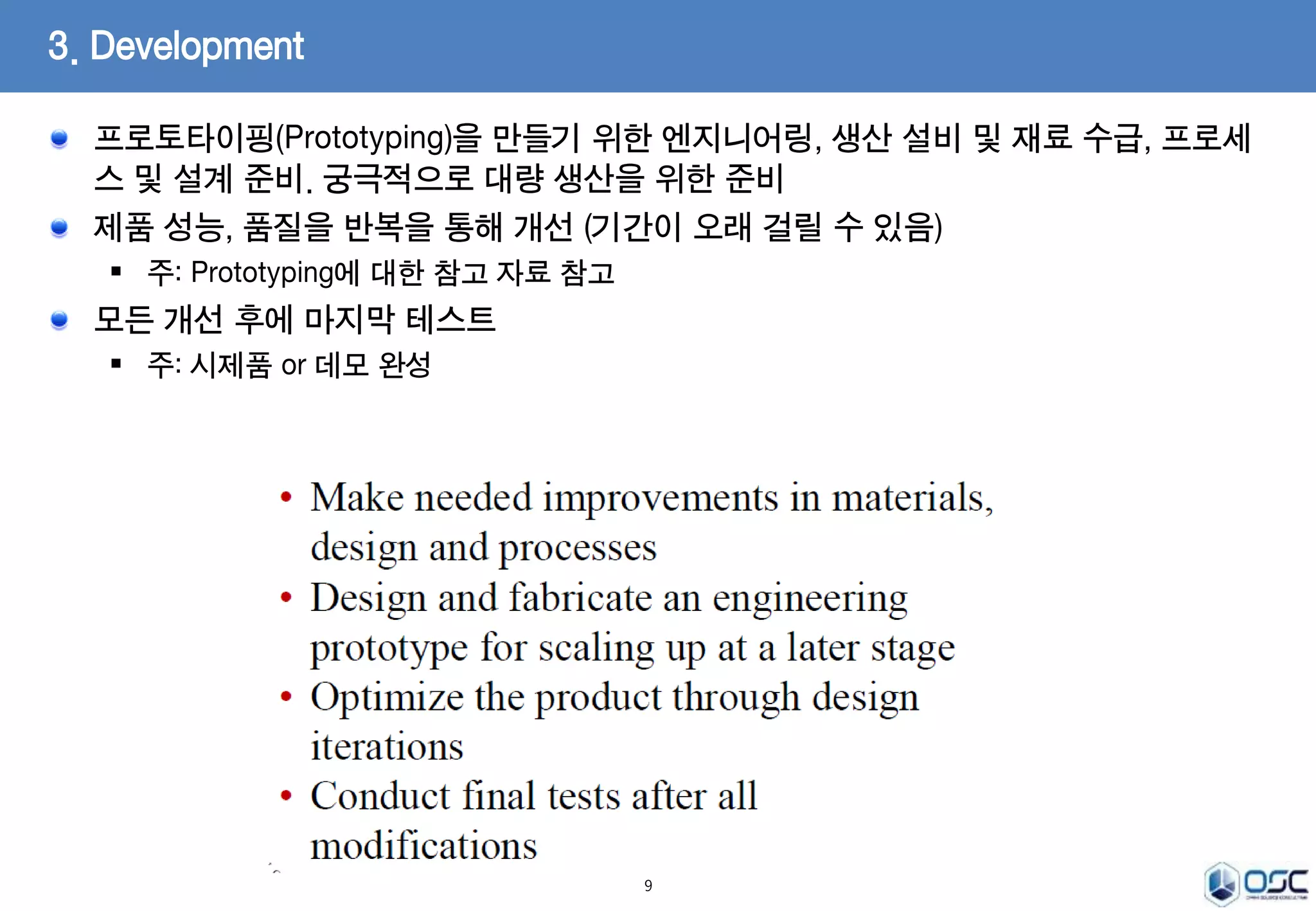 프로토타이핑(Prototyping)을 만들기 위한 엔지니어링, 생산 설비 및 재료 수급, 프로세 
스 및 설계 준비. 궁극적으로 대량 생산을 위한 준비 
제품 성능, 품질을 반복을 통해 개선 (기간이 오래 걸릴 수 있음) 
 주: Prototyping에 대한 참고 자료 참고 
모든 개선 후에 마지막 테스트 
 주: 시제품 or 데모 완성 
9 
3. Development 
 
