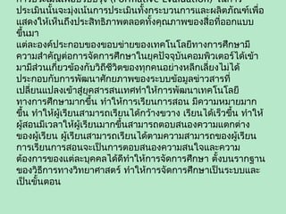 การประเมินเพื่อปรับปรุง (Formative Evaluation) ในการ
ประเมินนั้นจะมุ่งเน้นการประเมินทั้งกระบวนการและผลิตภัณฑ์เพื่อ
แสดงให้เห็นถึงประสิทธิภาพตลอดทั้งคุณภาพของสื่อที่ออกแบบ
ขึ้นมา
แต่ละองค์ประกอบของขอบข่ายของเทคโนโลยีทางการศึกษามี
ความสำาคัญต่อการจัดการศึกษาในยุคปัจจุบันคอมพิวเตอร์ได้เข้า
มามีส่วนเกี่ยวข้องกับวิถีชีวิตของทุกคนอย่างหลีกเลี่ยงไม่ได้
ประกอบกับการพัฒนาศักยภาพของระบบข้อมูลข่าวสารที่
เปลี่ยนแปลงเข้าสู่ยุคสารสนเทศทำาให้การพัฒนาเทคโนโลยี
ทางการศึกษามากขึ้น ทำาให้การเรียนการสอน มีความหมายมาก
ขึ้น ทำาให้ผู้เรียนสามารถเรียนได้กว้างขวาง เรียนได้เร็วขึ้น ทำาให้
ผู้สอนมีเวลาให้ผู้เรียนมากขึ้นสามารถตอบสนองความแตกต่าง
ของผู้เรียน ผู้เรียนสามารถเรียนได้ตามความสามารถของผู้เรียน
การเรียนการสอนจะเป็นการตอบสนองความสนใจและความ
ต้องการของแต่ละบุคคลได้ดีทำาให้การจัดการศึกษา ตั้งบนรากฐาน
ของวิธีการทางวิทยาศาสตร์ ทำาให้การจัดการศึกษาเป็นระบบและ
เป็นขั้นตอน
 