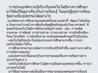 การประยุกต์ความรู้เกี่ยวกับเทคโนโลยีทางการศึกษา
มาใช้แก้ปัญหาเกี่ยวกับการเรียนรู้ ในยุคปฏิรูปการเรียน
รู้อย่างเป็นรูปธรรมได้อย่างไร
แนวคิดทางการศึกษาของบุคคลทั้งหลายเหล่านี้ พัฒนาไปพร้อม
ๆ กับความก้าวหน้าทางสิ่งประดิษฐ์คิดค้นของนักวิทยาศาสตร์ ที่
ส่งผลให้เทคโนโลยีการศึกษาเจริญก้าวหน้า เช่น การผลิต
กระดาษ การพิมพ์ การถ่ายภาพ การฉายภาพ การบันทึกเสียง
วิทยุ-โทรทัศน์ การบันทึกภาพ จนถึงยุคคอมพิวเตอร์ในปัจจุบัน
•เทคโนโลยีก่อประโยชน์แก่ระบบการศึกษามากขึ้น การนำา
เทคโนโลยีมาใช้ใน
การศึกษาสามารถเร่งอัตราการเรียนรู้ให้เร็วขึ้น ลดภาระทางด้าน
การบริหารของครู
และยังทำาหน้าที่แทนครูในการถ่ายทอดเรื่องราวหรือข่าวสาร
ประจำาวันต่าง ๆ
•เทคโนโลยีเน้นการศึกษาไปสู่ความเป็นส่วนบุคคลมากขึ้น การนำา
เอาเทคโนโลยี
มาใช้อย่างเหมาะสมนั้นเป็นการขยายขอบเขตของการเรียนรู้
 