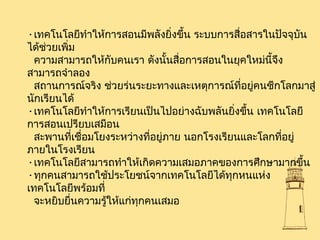 •เทคโนโลยีทำาให้การสอนมีพลังยิ่งขึ้น ระบบการสื่อสารในปัจจุบัน
ได้ช่วยเพิ่ม
ความสามารถให้กับคนเรา ดังนั้นสื่อการสอนในยุคใหม่นี้จึง
สามารถจำาลอง
สถานการณ์จริง ช่วยร่นระยะทางและเหตุการณ์ที่อยู่คนซีกโลกมาสู่
นักเรียนได้
•เทคโนโลยีทำาให้การเรียนเป็นไปอย่างฉับพลันยิ่งขึ้น เทคโนโลยี
การสอนเปรียบเสมือน
สะพานที่เชื่อมโยงระหว่างที่อยู่ภาย นอกโรงเรียนและโลกที่อยู่
ภายในโรงเรียน
•เทคโนโลยีสามารถทำาให้เกิดความเสมอภาคของการศึกษามากขึ้น
•ทุกคนสามารถใช้ประโยชน์จากเทคโนโลยีได้ทุกหนแห่ง
เทคโนโลยีพร้อมที่
จะหยิบยื่นความรู้ให้แก่ทุกคนเสมอ
 