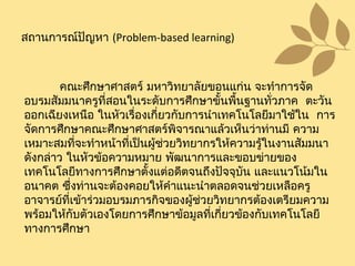 คณะศึกษาศาสตร์ มหาวิทยาลัยขอนแก่น จะทำาการจัด
อบรมสัมมนาครูที่สอนในระดับการศึกษาขั้นพื้นฐานทั่วภาค ตะวัน
ออกเฉียงเหนือ ในหัวเรื่องเกี่ยวกับการนำาเทคโนโลยีมาใช้ใน การ
จัดการศึกษาคณะศึกษาศาสตร์พิจารณาแล้วเห็นว่าท่านมี ความ
เหมาะสมที่จะทำาหน้าที่เป็นผู้ช่วยวิทยากรให้ความรู้ในงานสัมมนา
ดังกล่าว ในหัวข้อความหมาย พัฒนาการและขอบข่ายของ
เทคโนโลยีทางการศึกษาตั้งแต่อดีตจนถึงปัจจุบัน และแนวโน้มใน
อนาคต ซึ่งท่านจะต้องคอยให้คำาแนะนำาตลอดจนช่วยเหลือครู
อาจารย์ที่เข้าร่วมอบรมภารกิจของผู้ช่วยวิทยากรต้องเตรียมความ
พร้อมให้กับตัวเองโดยการศึกษาข้อมูลที่เกี่ยวข้องกับเทคโนโลยี
ทางการศึกษา
สถานการณ์ปัญหา (Problem-based learning)
 