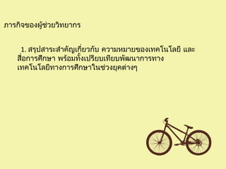 ภารกิจของผู้ช่วยวิทยากร
1. สรุปสาระสำาคัญเกี่ยวกับ ความหมายของเทคโนโลยี และ
สื่อการศึกษา พร้อมทั้งเปรียบเทียบพัฒนาการทาง
เทคโนโลยีทางการศึกษาในช่วงยุคต่างๆ
 