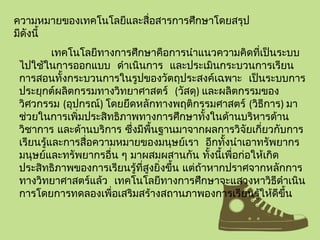 ความหมายของเทคโนโลยีและสื่อสารการศึกษาโดยสรุป
มีดังนี้
เทคโนโลยีทางการศึกษาคือการนำาแนวความคิดที่เป็นระบบ
ไปใช้ในการออกแบบ ดำาเนินการ และประเมินกระบวนการเรียน
การสอนทั้งกระบวนการในรูปของวัตถุประสงค์เฉพาะ เป็นระบบการ
ประยุกต์ผลิตกรรมทางวิทยาศาสตร์ (วัสดุ) และผลิตกรรมของ
วิศวกรรม (อุปกรณ์) โดยยึดหลักทางพฤติกรรมศาสตร์ (วิธีการ) มา
ช่วยในการเพิ่มประสิทธิภาพทางการศึกษาทั้งในด้านบริหารด้าน
วิชาการ และด้านบริการ ซึ่งมีพื้นฐานมาจากผลการวิจัยเกี่ยวกับการ
เรียนรู้และการสื่อความหมายของมนุษย์เรา อีกทั้งนำาเอาทรัพยากร
มนุษย์และทรัพยากรอื่น ๆ มาผสมผสานกัน ทั้งนี้เพื่อก่อให้เกิด
ประสิทธิภาพของการเรียนรู้ที่สูงยิ่งขึ้น แต่ถ้าหากปราศจากหลักการ
ทางวิทยาศาสตร์แล้ว เทคโนโลยีทางการศึกษาจะแสวงหาวิธีดำาเนิน
การโดยการทดลองเพื่อเสริมสร้างสถานภาพองการเรียนรู้ให้ดีขึ้น
 