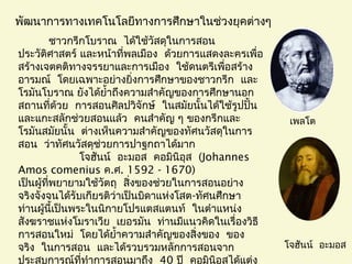 พัฒนาการทางเทคโนโลยีทางการศึกษาในช่วงยุคต่างๆ
ชาวกรีกโบราณ ได้ใช้วัสดุในการสอน
ประวัติศาสตร์ และหน้าที่พลเมือง ด้วยการแสดงละครเพื่อ
สร้างเจตคติทางจรรยาและการเมือง ใช้ดนตรีเพื่อสร้าง
 อารมณ์ โดยเฉพาะอย่างยิ่งการศึกษาของชาวกรีก และ
โรมันโบราณ ยังได้ยำ้าถึงความสำาคัญของการศึกษานอก
  สถานที่ด้วย การสอนศิลปวิจักษ์ ในสมัยนั้นได้ใช้รูปปั้น
และแกะสลักช่วยสอนแล้ว คนสำาคัญ ๆ ของกรีกและ
โรมันสมัยนั้น ต่างเห็นความสำาคัญของทัศนวัสดุในการ
สอน ว่าทัศนวัสดุช่วยการปาฐกถาได้มาก
  โจฮันน์ อะมอส คอมินิอุส (Johannes
Amos comenius ค.ศ. 1592 - 1670)
เป็นผู้ที่พยายามใช้วัตถุ สิ่งของช่วยในการสอนอย่าง
จริงจังจนได้รับเกียรติว่าเป็นบิดาแห่งโสต- ทัศนศึกษา
ท่านผู้นี้เป็นพระในนิกายโปรแตสแตนท์ ในตำาแหน่ง
 สังฆราชแห่งโมราเวีย เยอรมัน ท่านมีแนวคิดในเรื่องวิธี
 การสอนใหม่ โดยได้ยำ้าความสำาคัญของสิ่งของ ของ
 จริง ในการสอน และได้รวบรวมหลักการสอนจาก
ประสบการณ์ที่ทำาการสอนมาถึง 40 ปี คอมินิอุสได้แต่ง
เพลโต
โจฮันน์ อะมอส
 