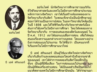   ธอร์นไดค์ นักจิตวิทยาการศึกษาชาวอเมริกัน
ที่ใช้วิทยาศาสตร์และเทคโนโลยีทางการศึกษาประกอบ
หลักการทางจิตวิทยา เขาได้เริ่มสร้างห้องทดลองทาง
 จิตวิทยาเกี่ยวกับสัตว์ ในชณะที่เขายังเป็นนักศึกษาอยู่
ต่อมาได้ร่วมเป็นอาจารย์สอน ในมหาวิทยาลัยโคลัมเบีย
ในปี 1898 และได้ใช้ชีวิตเกี่ยวกับวิทยาศาสตร์เบื้อง
ต้นการใช้เทคโนโลยีทางการศึกษา โดยได้ทดลองทาง
จิตวิทยาเกี่ยวกับ การตอบสนองของสัตว์และมนุษย์ ใน
ปี ค.ศ. 1912 เขาได้ออกแบบสื่อการสอน เพื่อให้ตอบ
สนองเรื่องความแตกต่างระหว่างบุคคล โดยเฉพาะอย่าง
 ยิ่งการสอนแบบโปรแกรม จึงได้ชื่อว่า เป็นคนแรกที่
ริเริ่มเทคโนโลยีการศึกษาแนวใหม่
   บี เอฟ สกินเนอร์ เป็นผู้ใช้แนวคิดใหม่ทางจิตวิทยา
เกี่ยวกับสิ่งเร้าและผลตอบสนองโดยคำานึงถึงธรรมชาติ
ของมนุษย์ เขาได้ทำาการทดลองกับสัตว์โดยฝึกเป็น
  ขั้นๆ เป็นผู้ที่มีชื่อเสียง ในการสอนแบบโปรแกรม และ
 เป็นผู้ที่คิดเครื่องช่วยสอน ได้เป็นผลสำาเร็จเป็นคนแรก
แนวคิดทางเทคโนโลยีการศึกษาปัจจุบัน ได้รากฐานมา
ธอร์นไดค์
   บี เอฟ สกินเนอร์
 