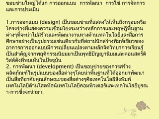 ขอบข่ายใหญ่ได้แก่ การออกแบบ การพัฒนา การใช้ การจัดการ
และการประเมิน
1.การออกแบบ (design) เป็นขอบข่ายที่แสดงให้เห็นถึงกรอบหรือ
โครงร่างที่แสดงความเชื่อมโยงระหว่างหลักการและทฤษฎีพื้นฐาน
ต่างๆที่จะนำาไปสร้างและพัฒนางานทางด้านเทคโนโลยีและสื่อการ
ศึกษาอย่างเป็นรูปธรรมเช่นเดียวกับที่สถาปนิกสร้างพิมพ์เขียวของ
อาคารการออกแบบมีการเปลี่ยนแปลงตามหลักจิตวิทยาการเรียนรู้
เป็นสำาคัญจากพฤติกรรมนิยมมาเป็นพุทธิปัญญานิยมและคอนสตรัติ
วิสต์ดังที่พบเห็นในปัจจุบัน
2. การพัฒนา (development) เป็นขอบข่ายของการสร้าง
ผลิตภัณฑ์ในรูปแบบของสื่อต่างๆโดยนำาพื้นฐานที่ได้ออกมาพัฒนา
เป็นสื่อที่อาศัยคุณลักษณะของสื่อต่างๆคือเทคโนโลยีสิ่งพิมพ์
เทคโนโลยีด้านโสตทัศน์เทคโนโลยีคอมพิวเตอร์และเทคโนโลยีบูรณ
า-การซึ่งจะนำามา
 
